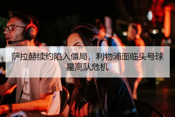 萨拉赫续约陷入僵局，利物浦面临头号球星离队危机
