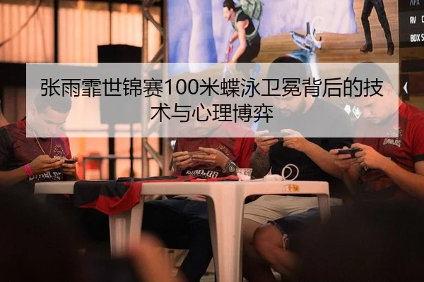 张雨霏世锦赛100米蝶泳卫冕背后的技术与心理博弈